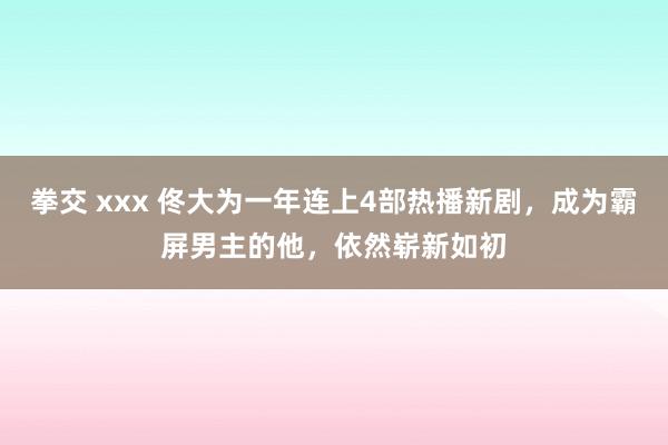 拳交 xxx 佟大为一年连上4部热播新剧，成为霸屏男主的他，依然崭新如初