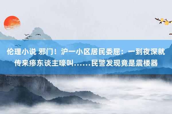 伦理小说 邪门！沪一小区居民委屈：一到夜深就传来瘆东谈主嚎叫……民警发现竟是震楼器