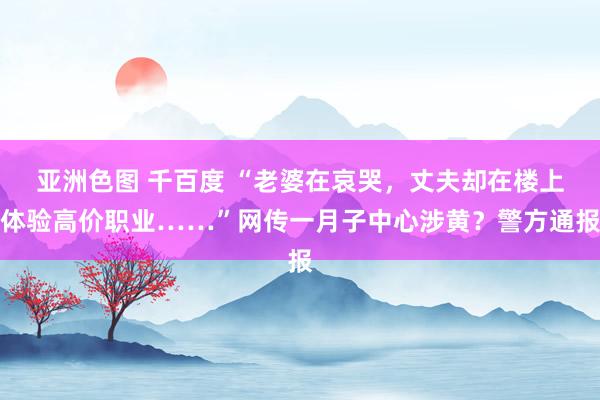 亚洲色图 千百度 “老婆在哀哭，丈夫却在楼上体验高价职业……”网传一月子中心涉黄？警方通报