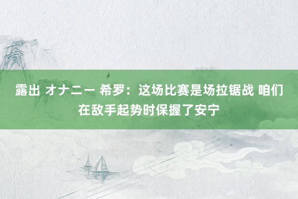 露出 オナニー 希罗：这场比赛是场拉锯战 咱们在敌手起势时保握了安宁