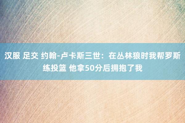 汉服 足交 约翰-卢卡斯三世：在丛林狼时我帮罗斯练投篮 他拿50分后拥抱了我