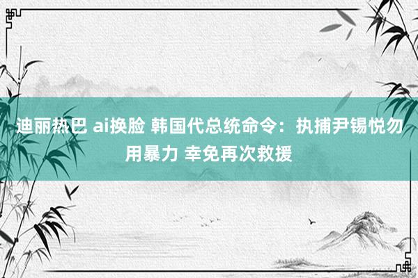 迪丽热巴 ai换脸 韩国代总统命令：执捕尹锡悦勿用暴力 幸免再次救援