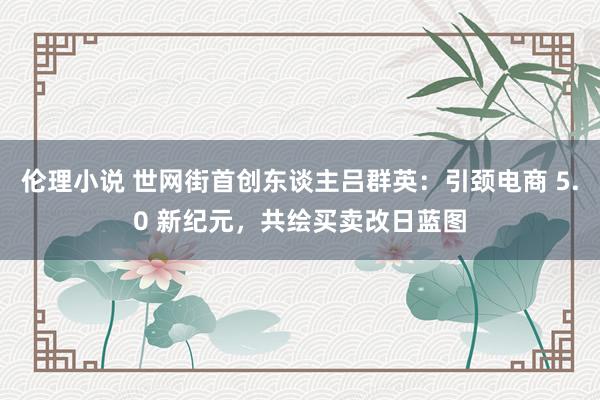 伦理小说 世网街首创东谈主吕群英：引颈电商 5.0 新纪元，共绘买卖改日蓝图