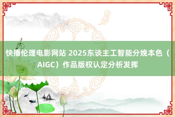 快播伦理电影网站 2025东谈主工智能分娩本色（AIGC）作品版权认定分析发挥