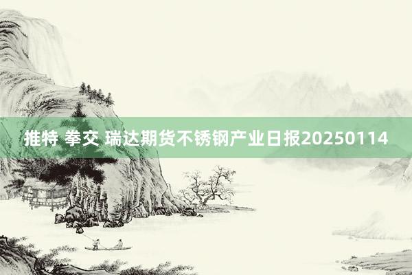 推特 拳交 瑞达期货不锈钢产业日报20250114