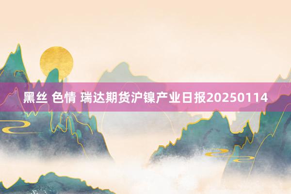 黑丝 色情 瑞达期货沪镍产业日报20250114