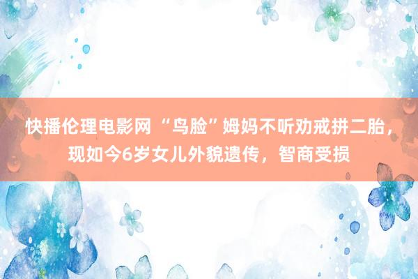 快播伦理电影网 “鸟脸”姆妈不听劝戒拼二胎，现如今6岁女儿外貌遗传，智商受损