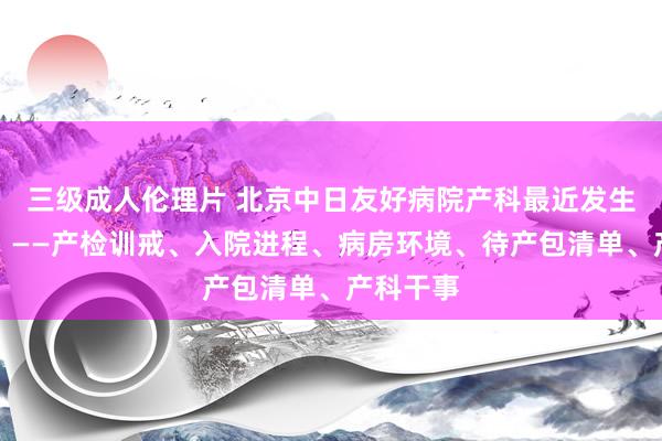 三级成人伦理片 北京中日友好病院产科最近发生了什么？——产检训戒、入院进程、病房环境、待产包清单、产科干事