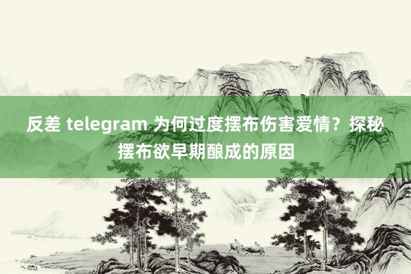 反差 telegram 为何过度摆布伤害爱情？探秘摆布欲早期酿成的原因