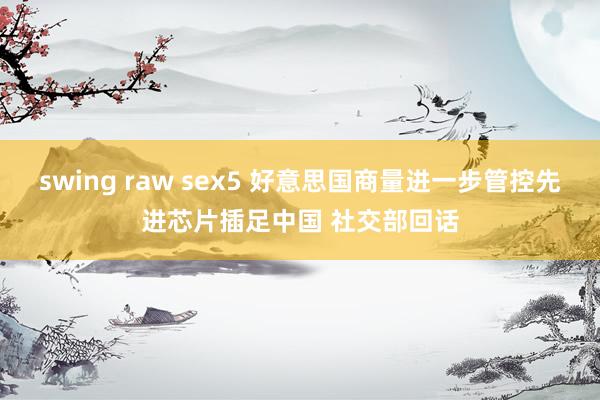 swing raw sex5 好意思国商量进一步管控先进芯片插足中国 社交部回话