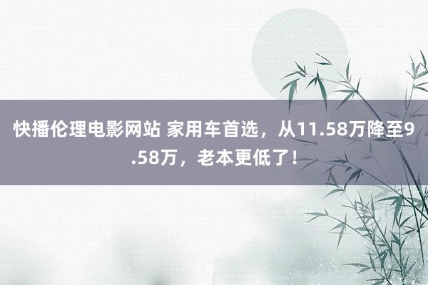 快播伦理电影网站 家用车首选，从11.58万降至9.58万，老本更低了！