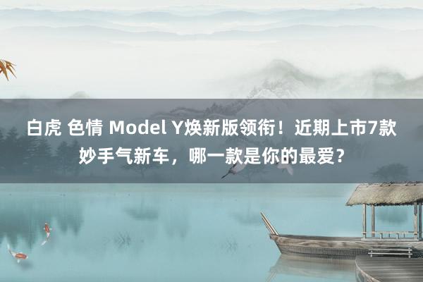 白虎 色情 Model Y焕新版领衔！近期上市7款妙手气新车，哪一款是你的最爱？