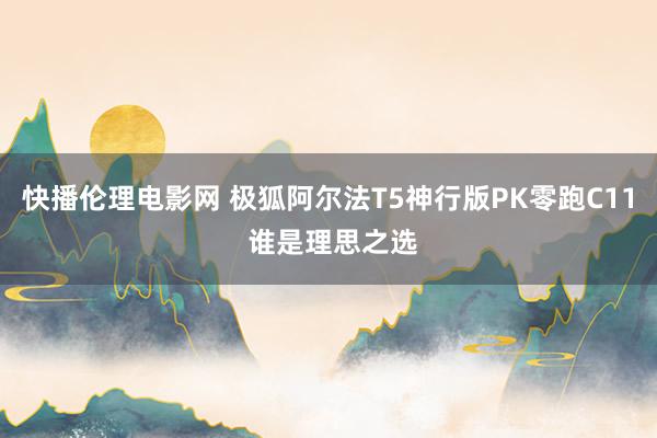 快播伦理电影网 极狐阿尔法T5神行版PK零跑C11 谁是理思之选