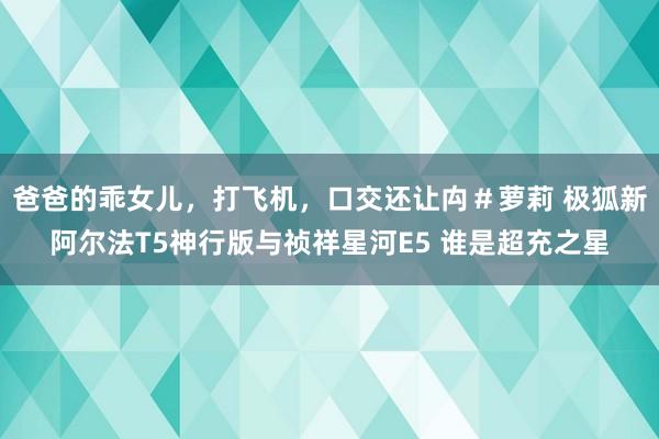 爸爸的乖女儿，打飞机，口交还让禸＃萝莉 极狐新阿尔法T5神行版与祯祥星河E5 谁是超充之星